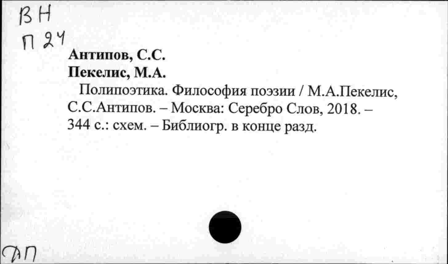 ﻿пн
П №
Антипов, С.С.
Пекелис, М.А.
Полипоэтика. Философия поэзии / М.А.Пекелис, С.С.Антипов. - Москва: Серебро Слов, 2018. -344 с.: схем. - Библиогр. в конце разд.
